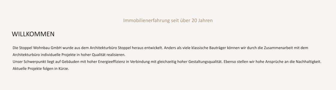 Immobilienerfahrung seit über 20 Jahren   Die Stoppel Wohnbau GmbH wurde aus dem Architekturbüro Stoppel heraus entwickelt. Anders als viele klassische Bauträger können wir durch die Zusammenarbeit mit dem Architekturbüro individuelle Projekte in hoher Qualität realisieren.  Unser Schwerpunkt liegt auf Gebäuden mit hoher Energieeffizienz in Verbindung mit gleichzeitig hoher Gestaltungsqualität. Ebenso stellen wir hohe Ansprüche an die Nachhaltigkeit.   Aktuelle Projekte folgen in Kürze.     WILLKOMMEN